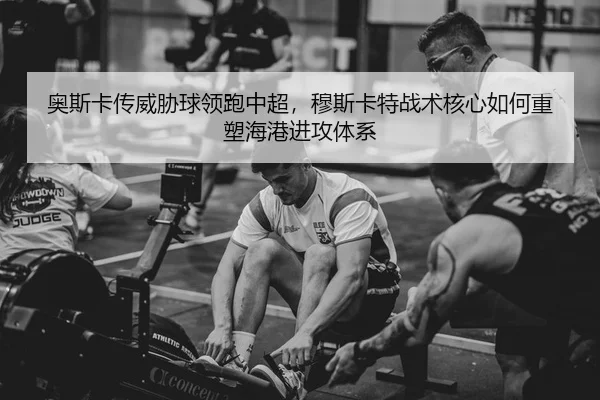 奥斯卡传威胁球领跑中超，穆斯卡特战术核心如何重塑海港进攻体系